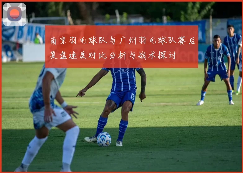 南京羽毛球队与广州羽毛球队赛后复盘速度对比分析与战术探讨