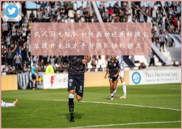 武汉羽毛球队如何成功运用转换打法提升竞技水平与团队协作能力