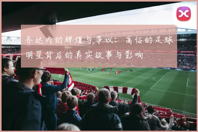 齐达内的辉煌与争议：高估的足球明星背后的真实故事与影响