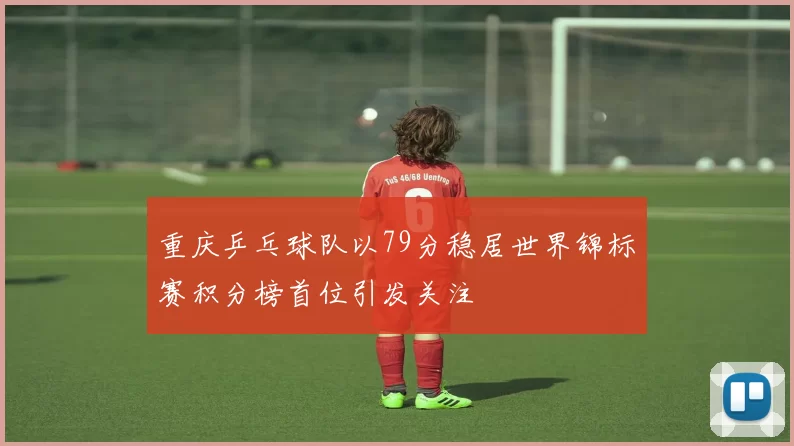 重庆乒乓球队以79分稳居世界锦标赛积分榜首位引发关注