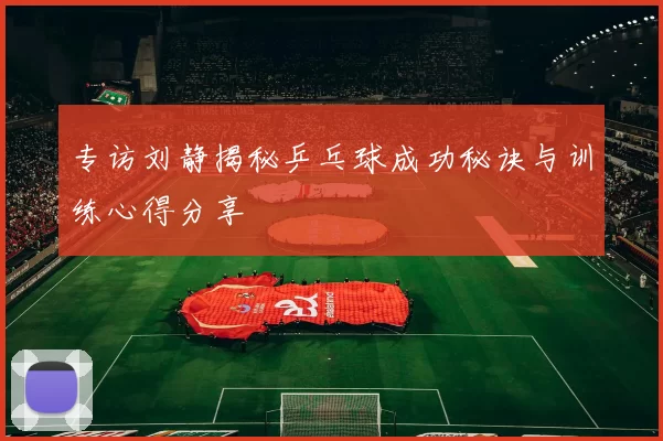 专访刘静揭秘乒乓球成功秘诀与训练心得分享