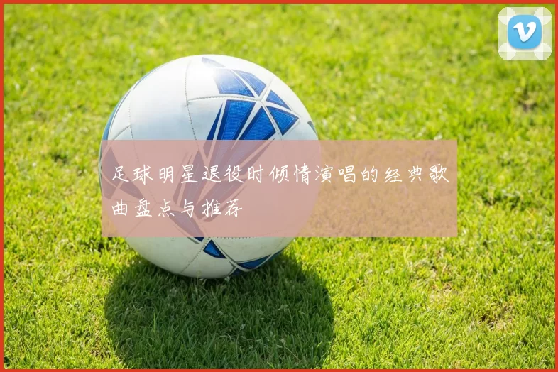 足球明星退役时倾情演唱的经典歌曲盘点与推荐