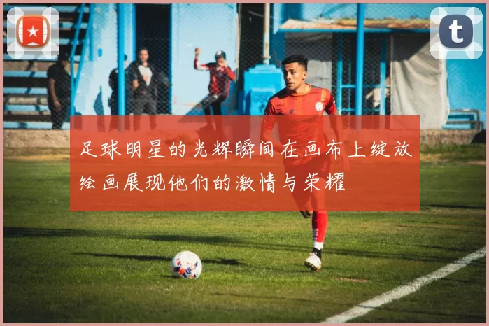 足球明星的光辉瞬间在画布上绽放绘画展现他们的激情与荣耀
