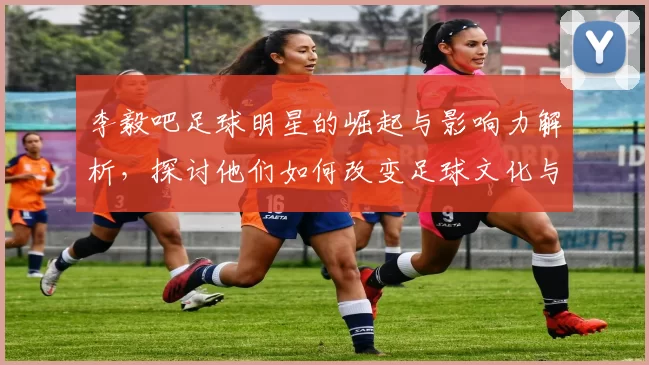 李毅吧足球明星的崛起与影响力解析，探讨他们如何改变足球文化与球迷互动